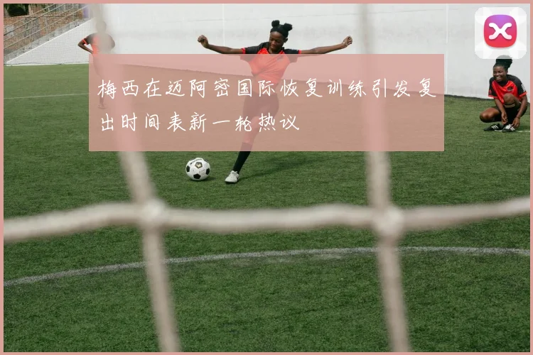 梅西在迈阿密国际恢复训练引发复出时间表新一轮热议