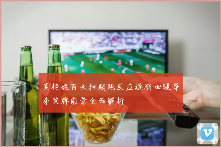 吴艳妮百米栏起跑反应逐渐回暖争夺奖牌前景全面解析