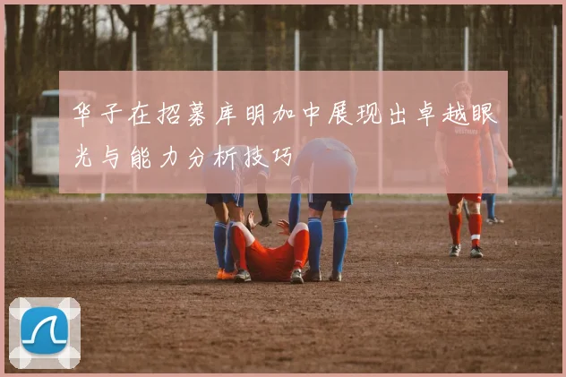 华子在招募库明加中展现出卓越眼光与能力分析技巧