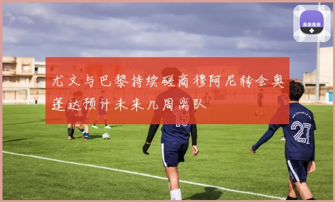 尤文与巴黎持续磋商穆阿尼转会奥蓬达预计未来几周离队