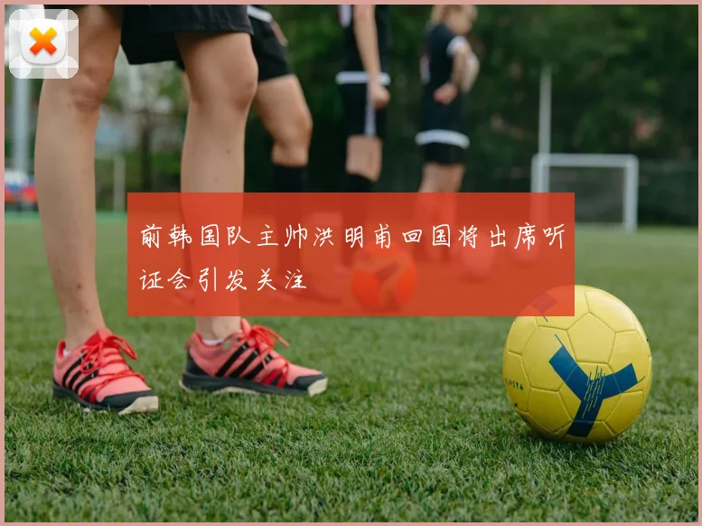 前韩国队主帅洪明甫回国将出席听证会引发关注