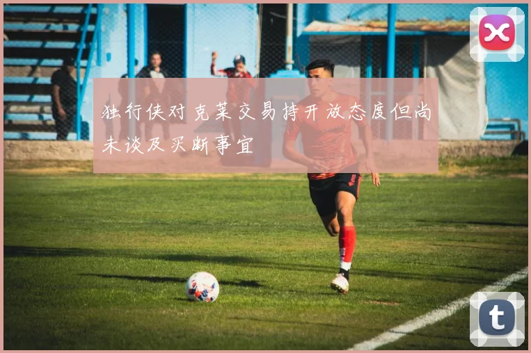 独行侠对克莱交易持开放态度但尚未谈及买断事宜