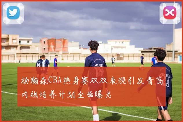 杨瀚森CBA热身赛双双表现引发青岛内线培养计划全面曝光