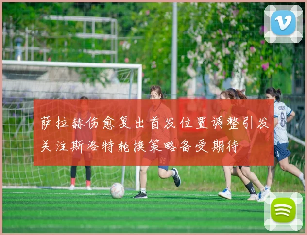 萨拉赫伤愈复出首发位置调整引发关注斯洛特轮换策略备受期待