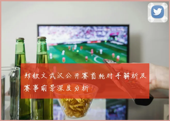 郑钦文武汉公开赛首轮对手解析及赛事前景深度分析